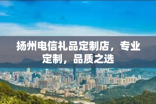 扬州电信礼品定制店，专业定制，品质之选
