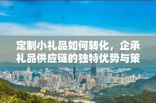 定制小礼品如何转化，企承礼品供应链的独特优势与策略